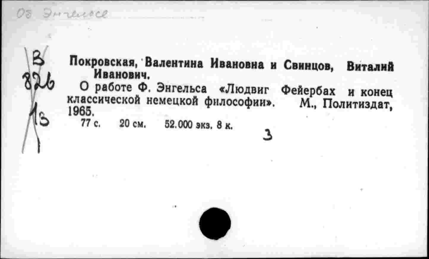 ﻿&
Покровская, Валентина Ивановна и Свинцов, Виталий Иванович.
О работе Ф. Энгельса «Людвиг Фейербах и конец классической немецкой философии», М„ Политиздат, 1965,
77 с. 20 см, 52.000 экз, 8 к.